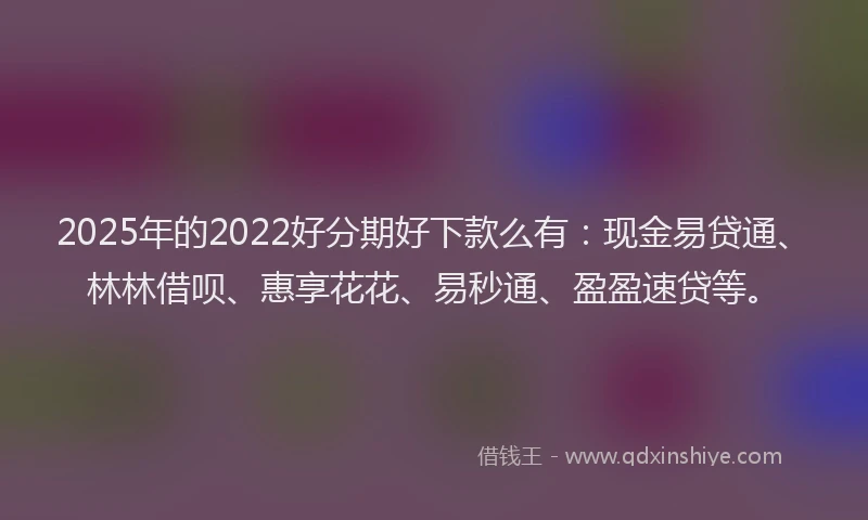 2025年的2022好分期好下款么有：现金易贷通、林林借呗、惠享花花、易秒通、盈盈速贷等。