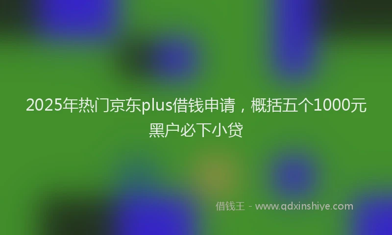 2025年热门京东plus借钱申请，概括五个1000元黑户必下小贷