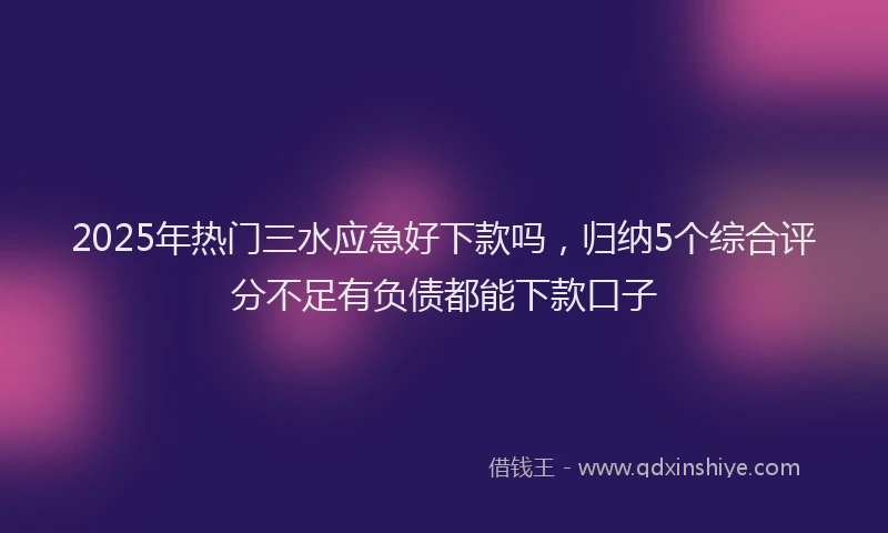 2025年热门三水应急好下款吗，归纳5个综合评分不足有负债都能下款口子