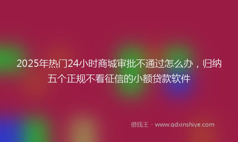 2025年热门24小时商城审批不通过怎么办，归纳五个正规不看征信的小额贷款软件