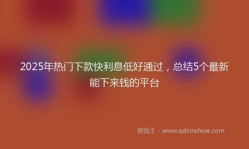 2025年热门下款快利息低好通过，总结5个最新能下来钱的平台