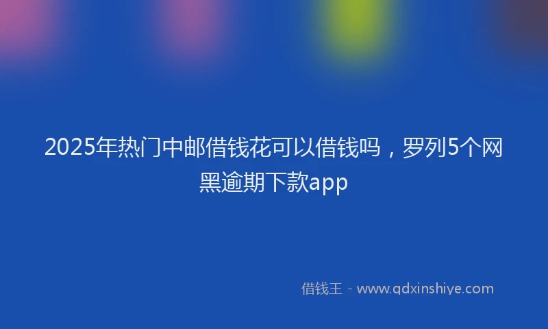 2025年热门中邮借钱花可以借钱吗，罗列5个网黑逾期下款app