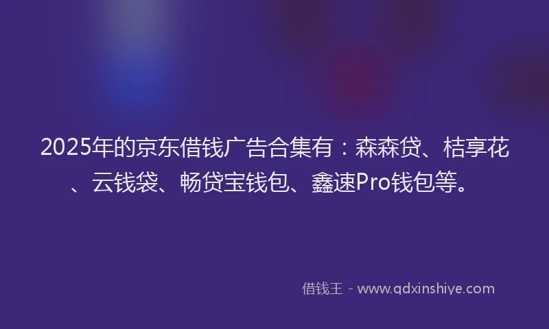 2025年的京东借钱广告合集有：森森贷、桔享花、云钱袋、畅贷宝钱包、鑫速Pro钱包等。