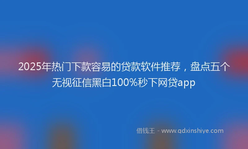 2025年热门下款容易的贷款软件推荐，盘点五个无视征信黑白100%秒下网贷app