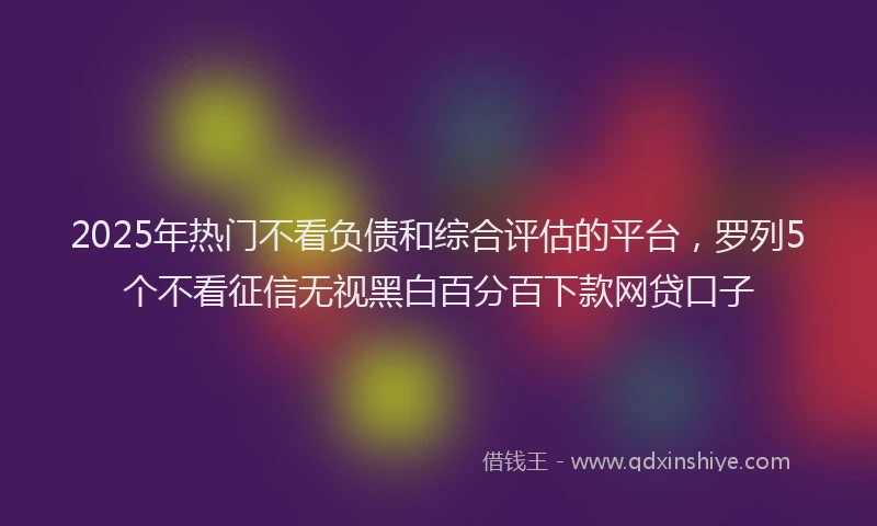 2025年热门不看负债和综合评估的平台，罗列5个不看征信无视黑白百分百下款网贷口子