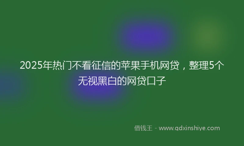 2025年热门不看征信的苹果手机网贷，整理5个无视黑白的网贷口子