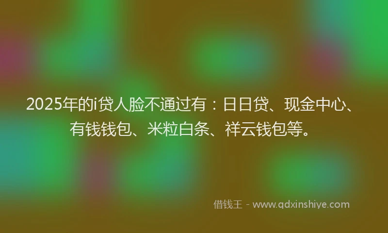2025年的i贷人脸不通过有：日日贷、现金中心、有钱钱包、米粒白条、祥云钱包等。