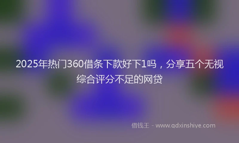2025年热门360借条下款好下1吗，分享五个无视综合评分不足的网贷