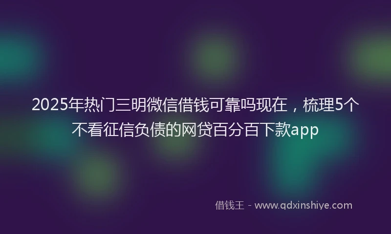 2025年热门三明微信借钱可靠吗现在，梳理5个不看征信负债的网贷百分百下款app