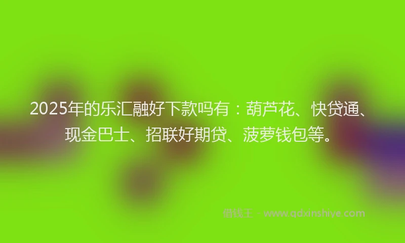 2025年的乐汇融好下款吗有：葫芦花、快贷通、现金巴士、招联好期贷、菠萝钱包等。