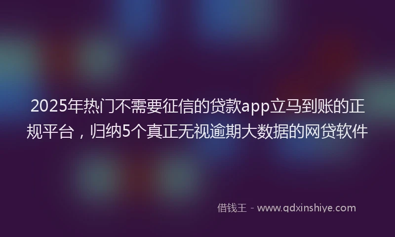 2025年热门不需要征信的贷款app立马到账的正规平台，归纳5个真正无视逾期大数据的网贷软件