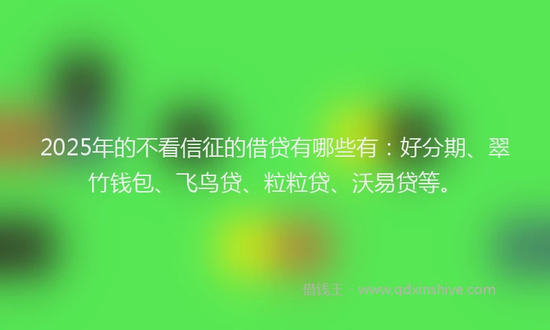2025年的不看信征的借贷有哪些有：好分期、翠竹钱包、飞鸟贷、粒粒贷、沃易贷等。