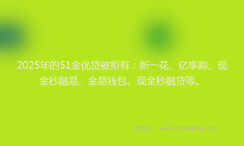 2025年的51金优贷被拒有：新一花、亿享购、现金秒融易、金易钱包、现金秒融贷等。