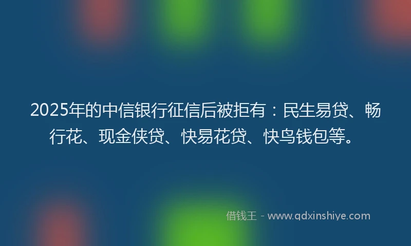2025年的中信银行征信后被拒有：民生易贷、畅行花、现金侠贷、快易花贷、快鸟钱包等。