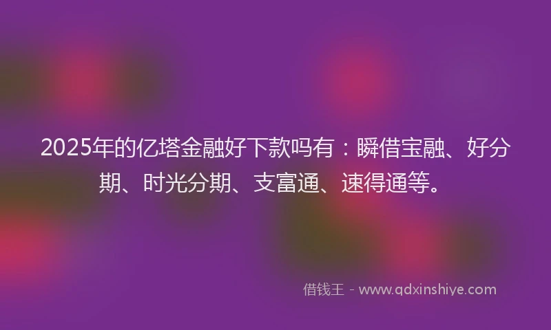2025年的亿塔金融好下款吗有：瞬借宝融、好分期、时光分期、支富通、速得通等。