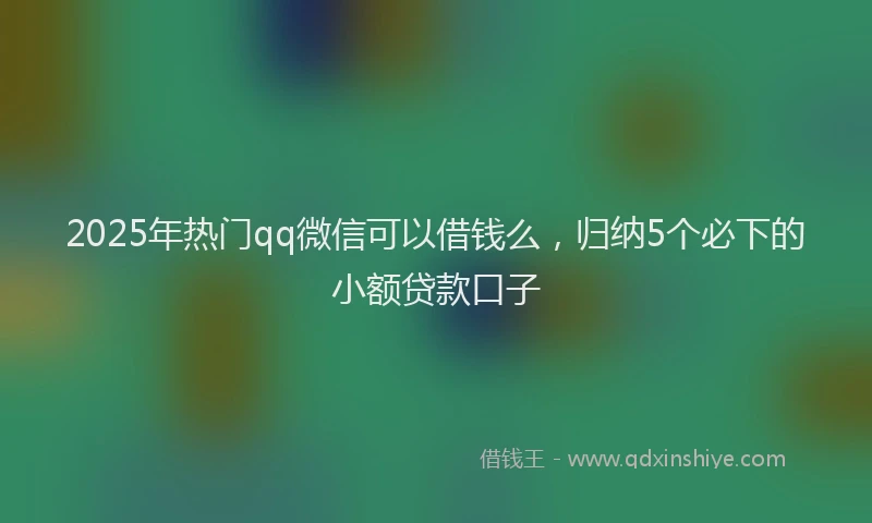 2025年热门qq微信可以借钱么，归纳5个必下的小额贷款口子