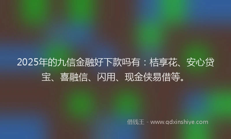 2025年的九信金融好下款吗有：桔享花、安心贷宝、喜融信、闪用、现金侠易借等。