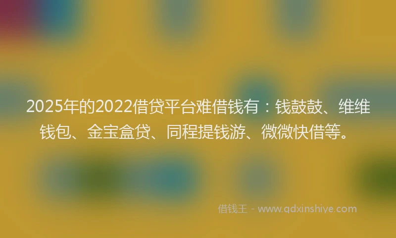 2025年的2022借贷平台难借钱有：钱鼓鼓、维维钱包、金宝盒贷、同程提钱游、微微快借等。