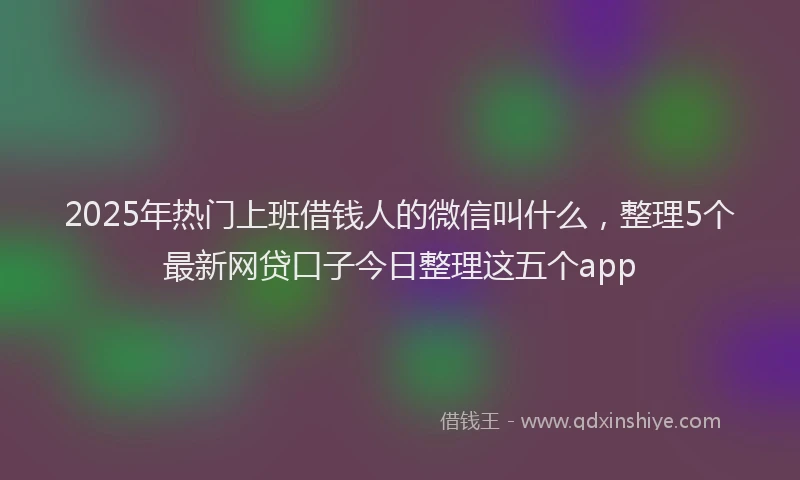 2025年热门上班借钱人的微信叫什么，整理5个最新网贷口子今日整理这五个app