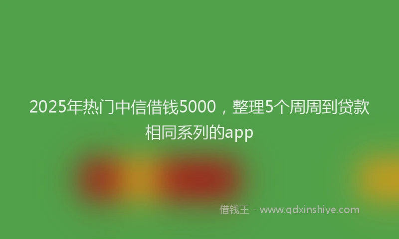 2025年热门中信借钱5000，整理5个周周到贷款相同系列的app