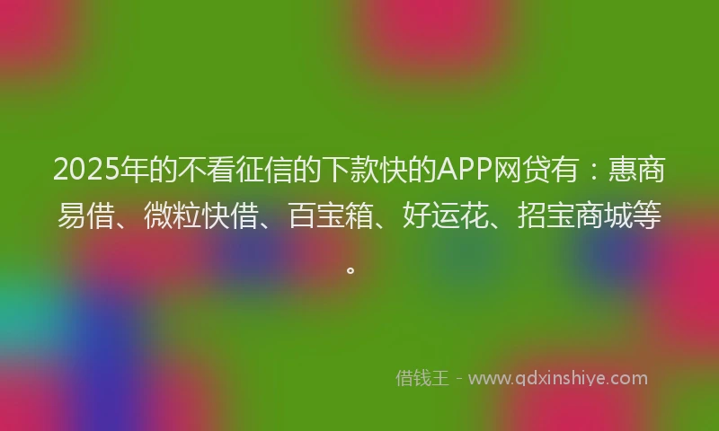 2025年的不看征信的下款快的APP网贷有：惠商易借、微粒快借、百宝箱、好运花、招宝商城等。