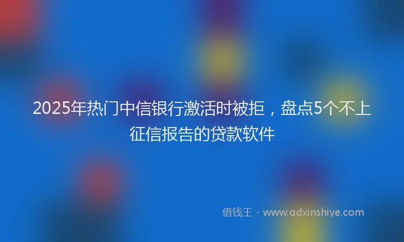 2025年热门中信银行激活时被拒，盘点5个不上征信报告的贷款软件