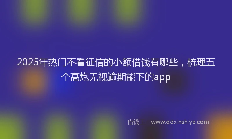 2025年热门不看征信的小额借钱有哪些，梳理五个高炮无视逾期能下的app