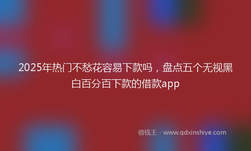 2025年热门不愁花容易下款吗，盘点五个无视黑白百分百下款的借款app