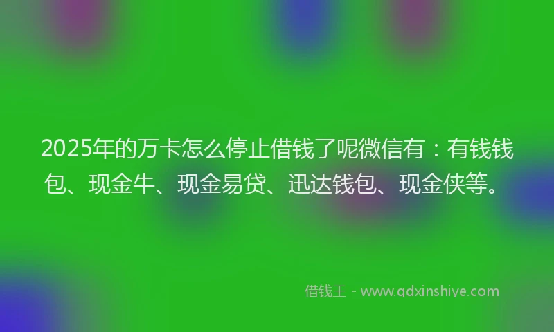 2025年的万卡怎么停止借钱了呢微信有：有钱钱包、现金牛、现金易贷、迅达钱包、现金侠等。