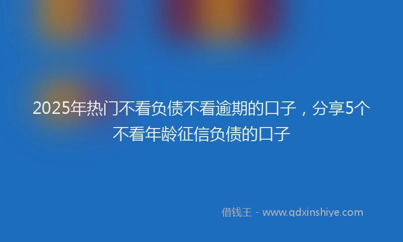 2025年热门不看负债不看逾期的口子，分享5个不看年龄征信负债的口子