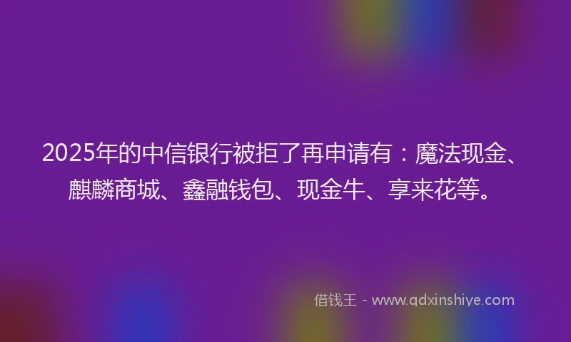 2025年的中信银行被拒了再申请有：魔法现金、麒麟商城、鑫融钱包、现金牛、享来花等。