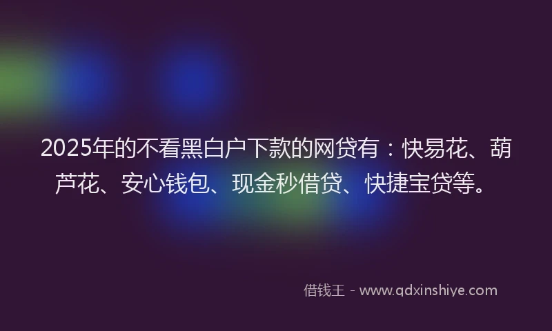 2025年的不看黑白户下款的网贷有：快易花、葫芦花、安心钱包、现金秒借贷、快捷宝贷等。
