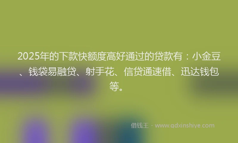 2025年的下款快额度高好通过的贷款有：小金豆、钱袋易融贷、射手花、信贷通速借、迅达钱包等。