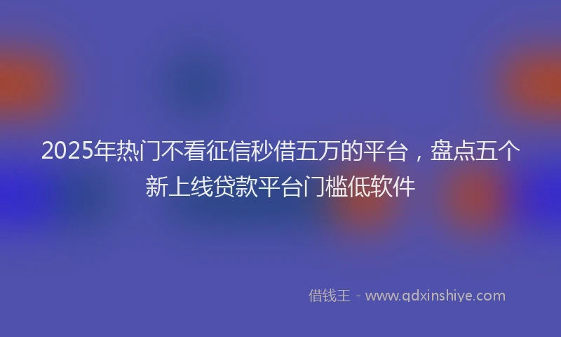 2025年热门不看征信秒借五万的平台，盘点五个新上线贷款平台门槛低软件