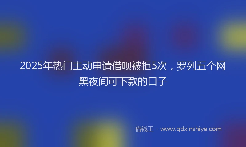 2025年热门主动申请借呗被拒5次，罗列五个网黑夜间可下款的口子