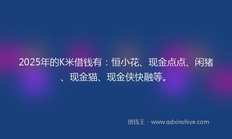 2025年的K米借钱有：恒小花、现金点点、闲猪、现金猫、现金侠快融等。