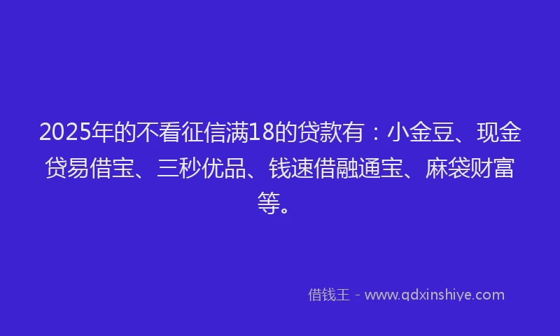 2025年的不看征信满18的贷款有：小金豆、现金贷易借宝、三秒优品、钱速借融通宝、麻袋财富等。