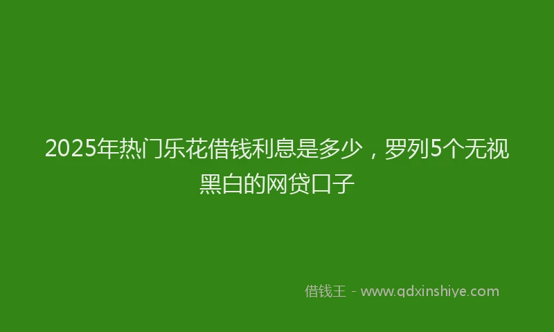 2025年热门乐花借钱利息是多少，罗列5个无视黑白的网贷口子