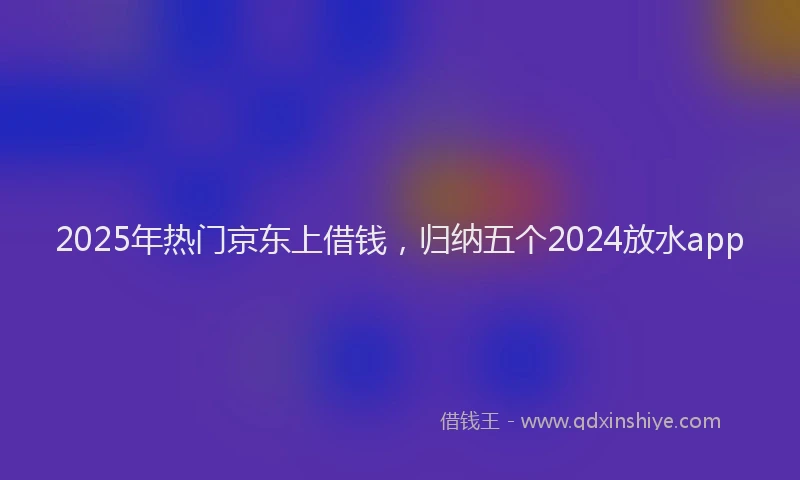 2025年热门京东上借钱，归纳五个2024放水app