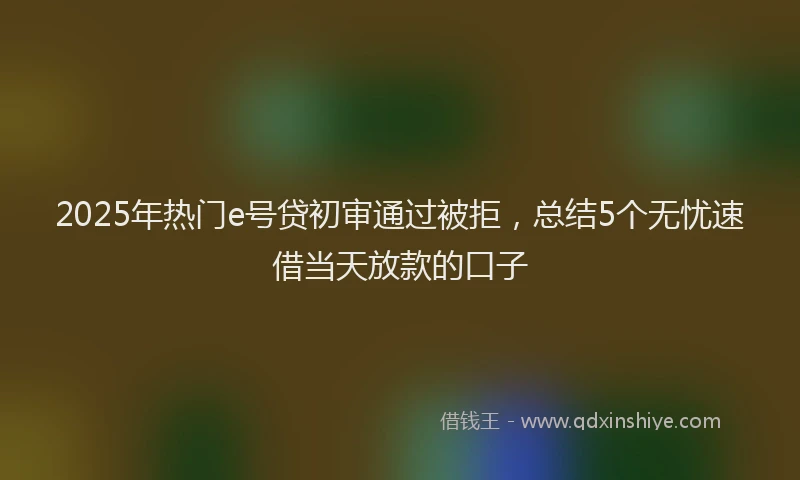 2025年热门e号贷初审通过被拒，总结5个无忧速借当天放款的口子