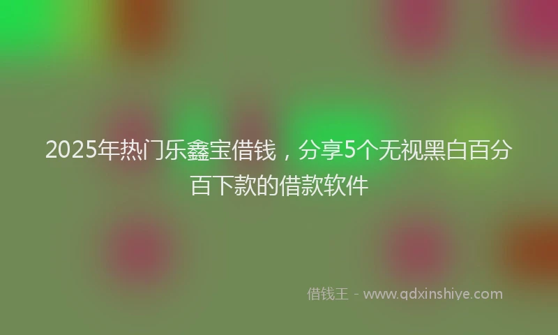 2025年热门乐鑫宝借钱，分享5个无视黑白百分百下款的借款软件