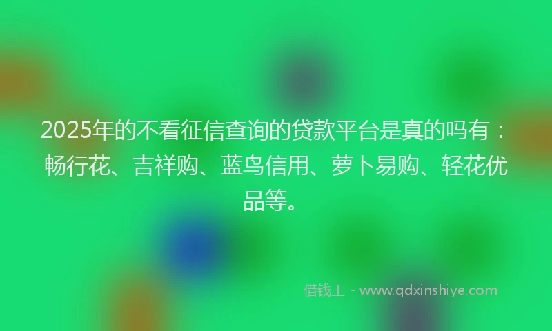 2025年的不看征信查询的贷款平台是真的吗有：畅行花、吉祥购、蓝鸟信用、萝卜易购、轻花优品等。