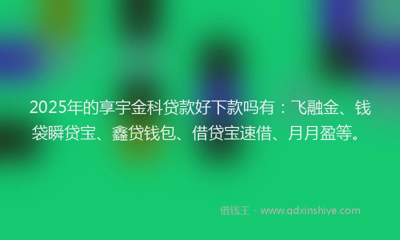 2025年的享宇金科贷款好下款吗有：飞融金、钱袋瞬贷宝、鑫贷钱包、借贷宝速借、月月盈等。
