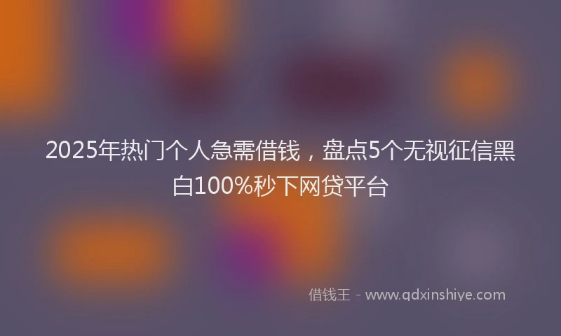 2025年热门个人急需借钱，盘点5个无视征信黑白100%秒下网贷平台