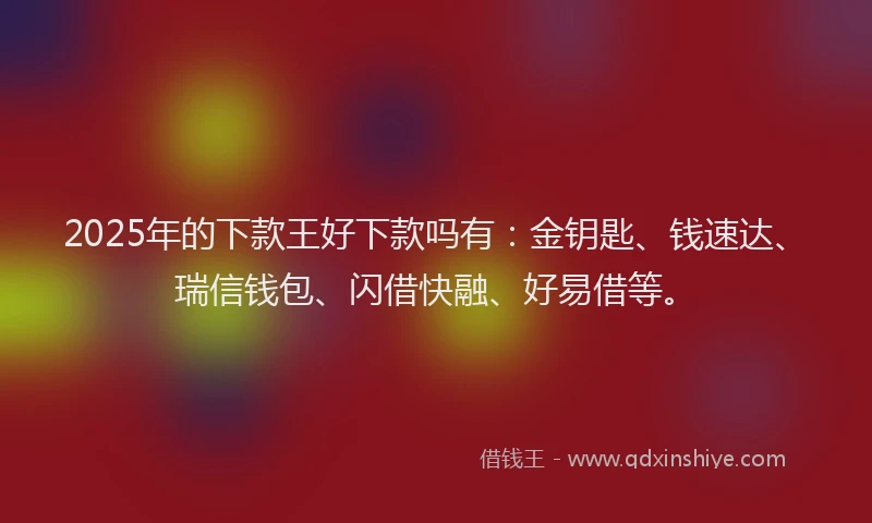 2025年的下款王好下款吗有：金钥匙、钱速达、瑞信钱包、闪借快融、好易借等。