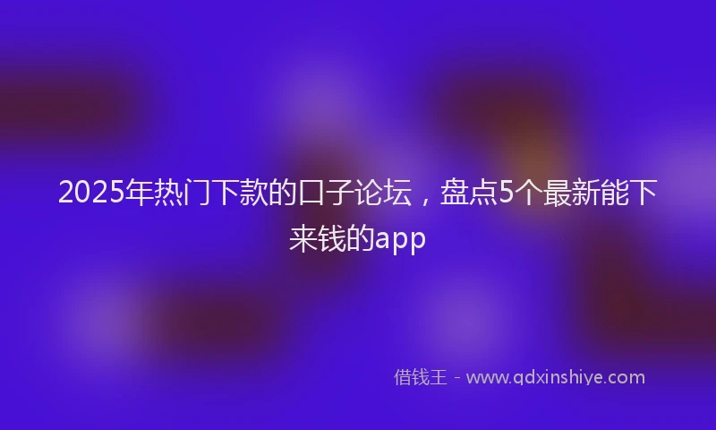 2025年热门下款的口子论坛，盘点5个最新能下来钱的app