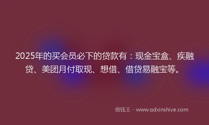 2025年的买会员必下的贷款有：现金宝盒、疾融贷、美团月付取现、想借、借贷易融宝等。
