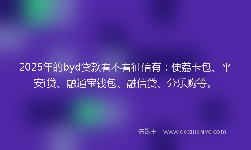2025年的byd贷款看不看征信有：便荔卡包、平安i贷、融通宝钱包、融信贷、分乐购等。