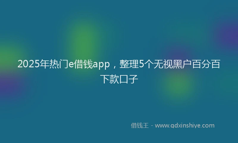 2025年热门e借钱app，整理5个无视黑户百分百下款口子