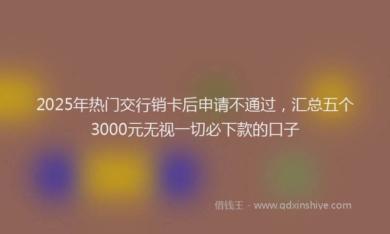 2025年热门交行销卡后申请不通过，汇总五个3000元无视一切必下款的口子